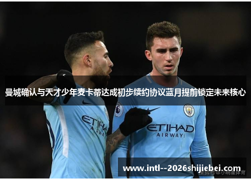 曼城确认与天才少年麦卡蒂达成初步续约协议蓝月提前锁定未来核心