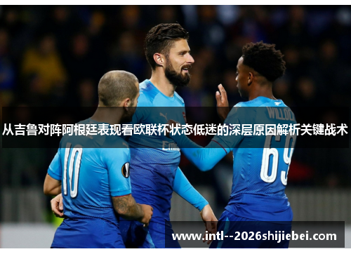 从吉鲁对阵阿根廷表现看欧联杯状态低迷的深层原因解析关键战术
