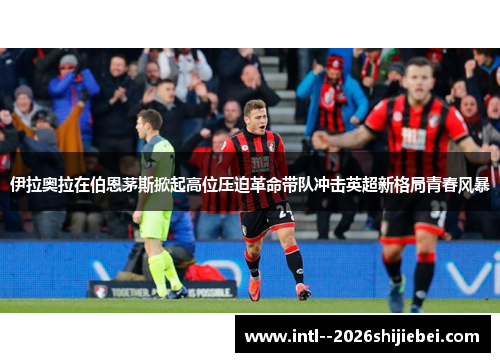 伊拉奥拉在伯恩茅斯掀起高位压迫革命带队冲击英超新格局青春风暴