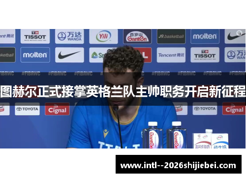 图赫尔正式接掌英格兰队主帅职务开启新征程