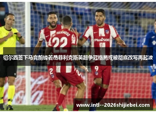 切尔西签下马竞前锋若昂菲利克斯英超争冠格局或被彻底改写再起波